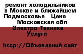 ремонт холодильников в Москве и ближайшем Подмосковье › Цена ­ 500 - Московская обл. Электро-Техника » Услуги   